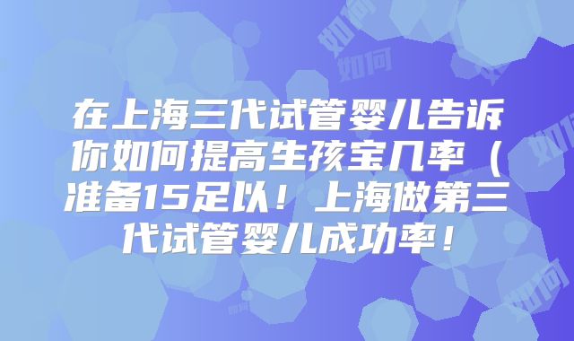 在上海三代试管婴儿告诉你如何提高生孩宝几率（准备15足以！上海做第三代试管婴儿成功率！