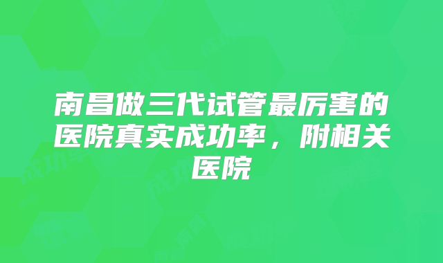 南昌做三代试管最厉害的医院真实成功率，附相关医院