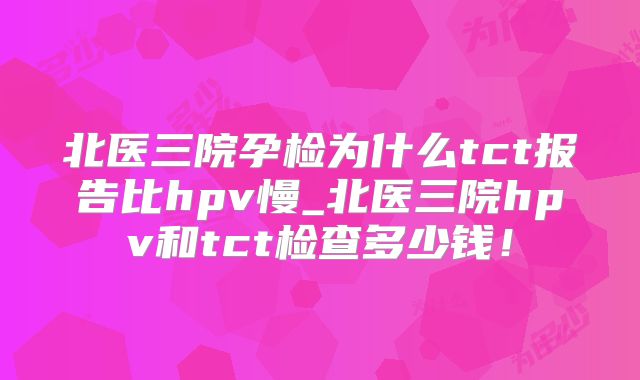 北医三院孕检为什么tct报告比hpv慢_北医三院hpv和tct检查多少钱！