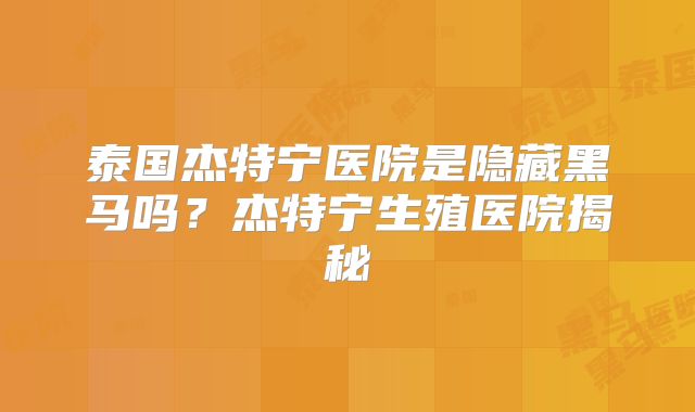泰国杰特宁医院是隐藏黑马吗？杰特宁生殖医院揭秘