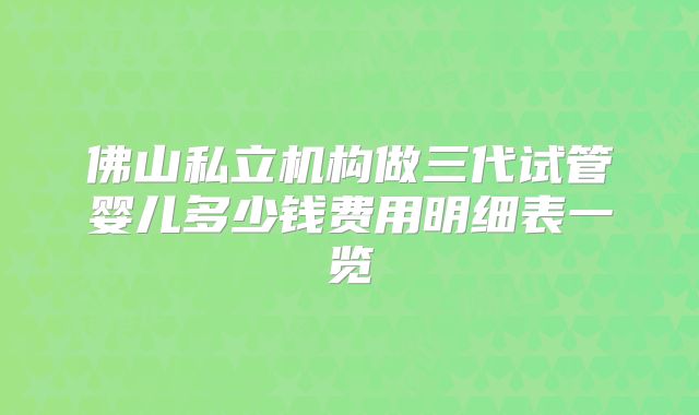 佛山私立机构做三代试管婴儿多少钱费用明细表一览