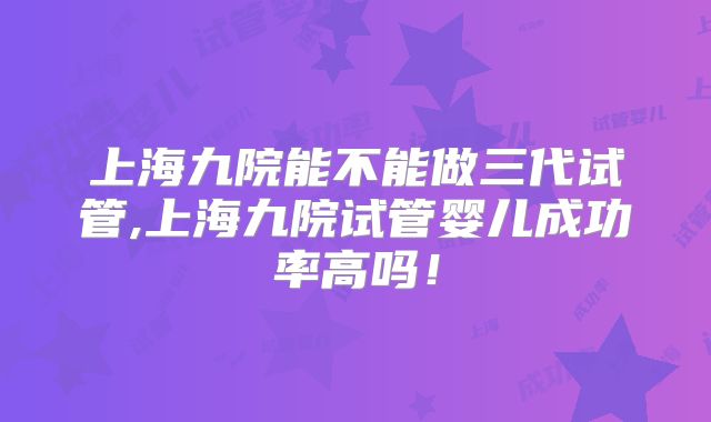 上海九院能不能做三代试管,上海九院试管婴儿成功率高吗!