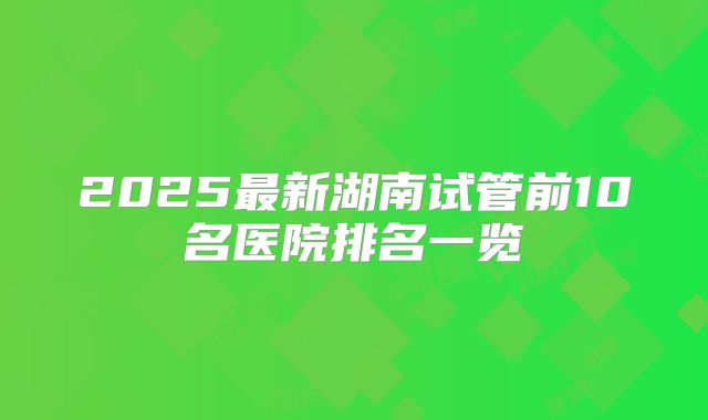 2025最新湖南试管前10名医院排名一览