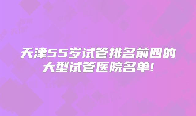 天津55岁试管排名前四的大型试管医院名单!