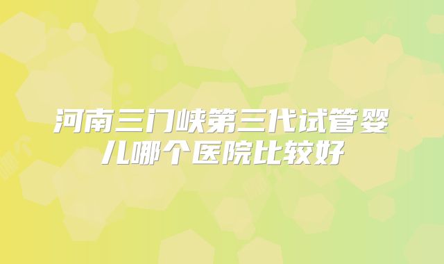 河南三门峡第三代试管婴儿哪个医院比较好