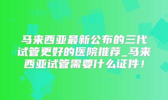 马来西亚最新公布的三代试管更好的医院推荐_马来西亚试管需要什么证件！
