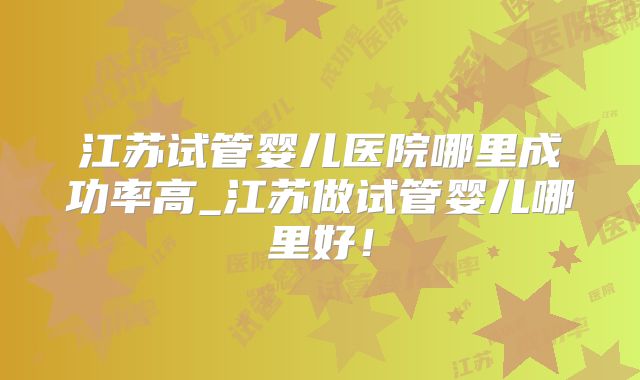 江苏试管婴儿医院哪里成功率高_江苏做试管婴儿哪里好！