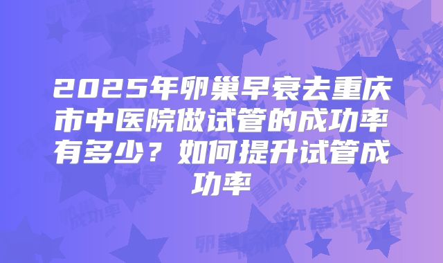 2025年卵巢早衰去重庆市中医院做试管的成功率有多少?如何提升试管成功率