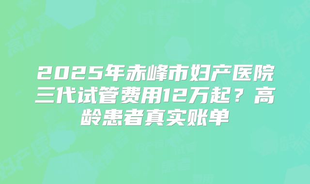 2025年赤峰市妇产医院三代试管费用12万起？高龄患者真实账单