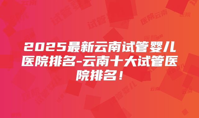 2025最新云南试管婴儿医院排名-云南十大试管医院排名！