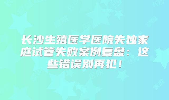长沙生殖医学医院失独家庭试管失败案例复盘：这些错误别再犯！