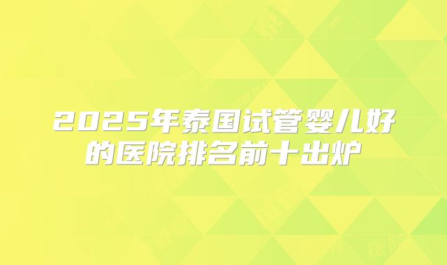 2025年泰国试管婴儿好的医院排名前十出炉