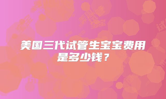 美国三代试管生宝宝费用是多少钱？