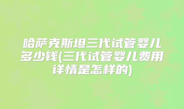 哈萨克斯坦三代试管婴儿多少钱(三代试管婴儿费用详情是怎样的)