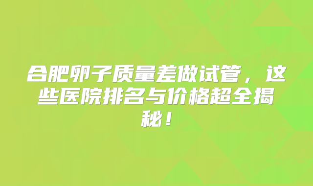 合肥卵子质量差做试管，这些医院排名与价格超全揭秘！
