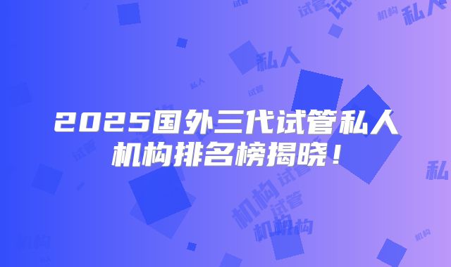 2025国外三代试管私人机构排名榜揭晓！