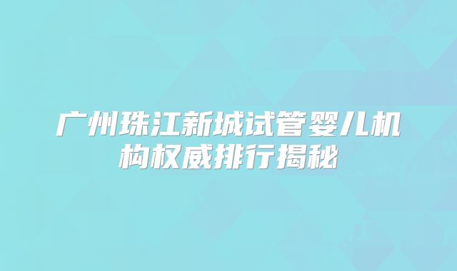广州珠江新城试管婴儿机构权威排行揭秘