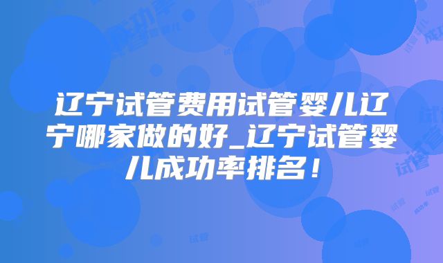 辽宁试管费用试管婴儿辽宁哪家做的好_辽宁试管婴儿成功率排名！