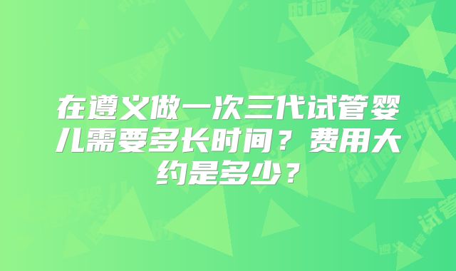 在遵义做一次三代试管婴儿需要多长时间?费用大约是多少?