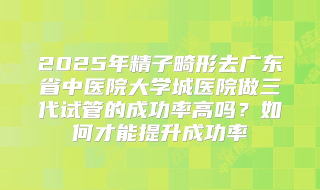 2025年精子畸形去广东省中医院大学城医院做三代试管的成功率高吗？如何才能提升成功率