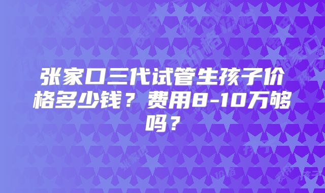 张家口三代试管生孩子价格多少钱?费用8-10万够吗?