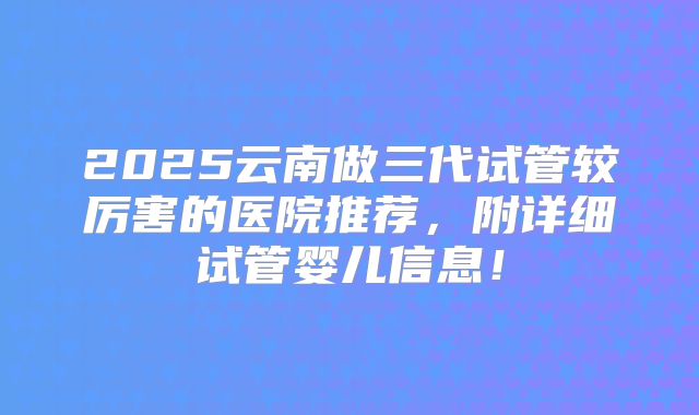 2025云南做三代试管较厉害的医院推荐,附详细试管婴儿信息!