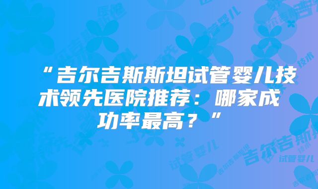 “吉尔吉斯斯坦试管婴儿技术领先医院推荐：哪家成功率最高？”