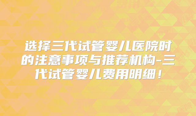 选择三代试管婴儿医院时的注意事项与推荐机构-三代试管婴儿费用明细！