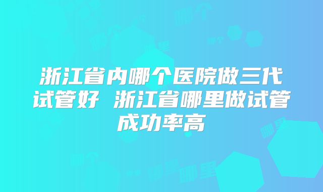 浙江省内哪个医院做三代试管好 浙江省哪里做试管成功率高