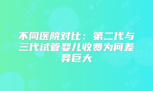 不同医院对比:第二代与三代试管婴儿收费为何差异巨大