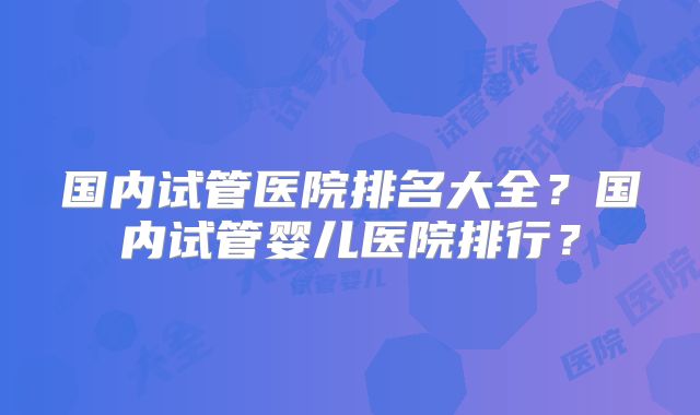 国内试管医院排名大全?国内试管婴儿医院排行?