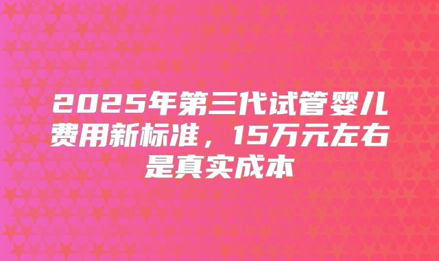2025年第三代试管婴儿费用新标准，15万元左右是真实成本