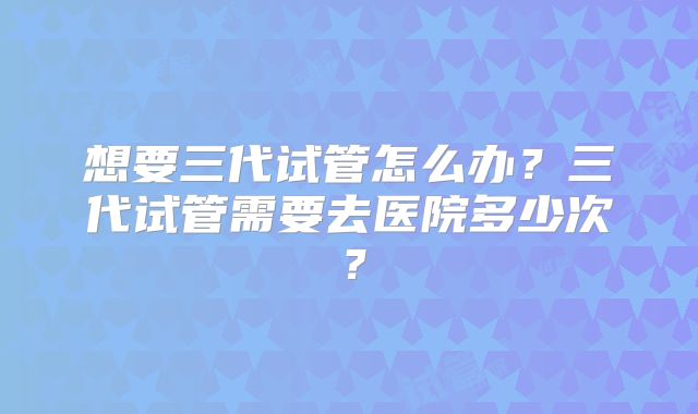 想要三代试管怎么办?三代试管需要去医院多少次?