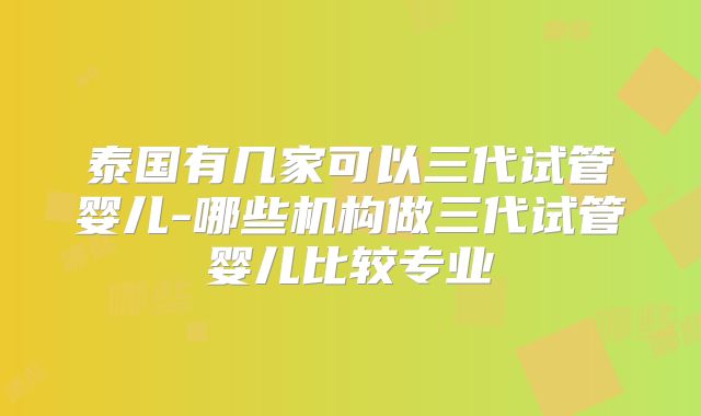 泰国有几家可以三代试管婴儿-哪些机构做三代试管婴儿比较专业