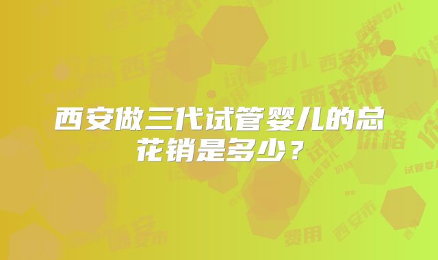 西安做三代试管婴儿的总花销是多少？