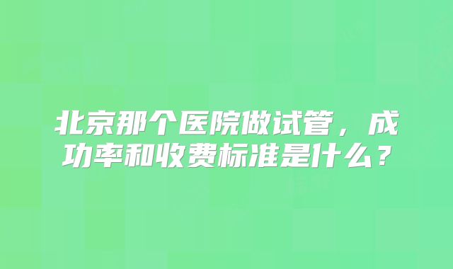 北京那个医院做试管，成功率和收费标准是什么？