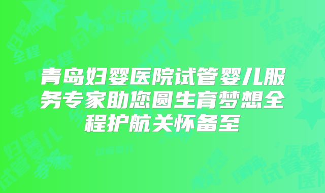 青岛妇婴医院试管婴儿服务专家助您圆生育梦想全程护航关怀备至