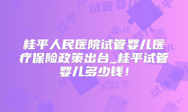 桂平人民医院试管婴儿医疗保险政策出台_桂平试管婴儿多少钱!
