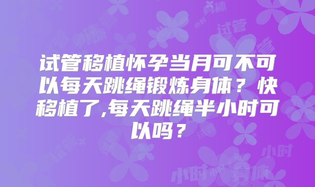 试管移植怀孕当月可不可以每天跳绳锻炼身体？快移植了,每天跳绳半小时可以吗？