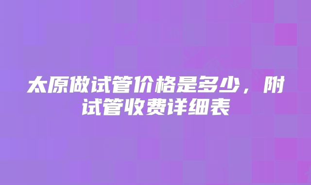 太原做试管价格是多少,附试管收费详细表