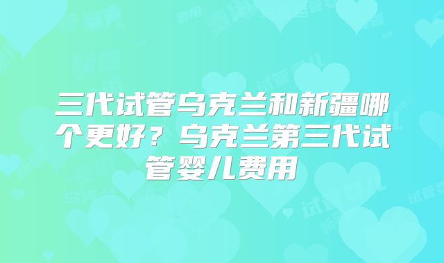 三代试管乌克兰和新疆哪个更好？乌克兰第三代试管婴儿费用