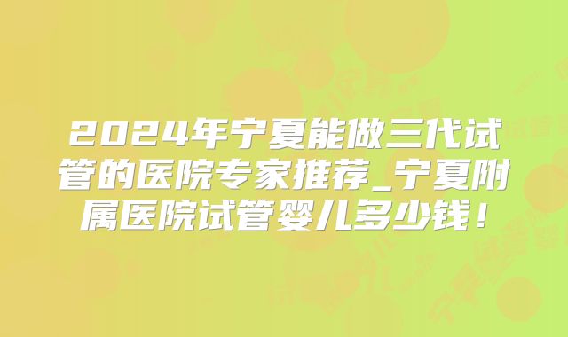 2024年宁夏能做三代试管的医院专家推荐_宁夏附属医院试管婴儿多少钱!