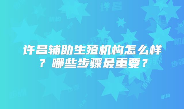 许昌辅助生殖机构怎么样？哪些步骤最重要？