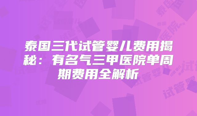 泰国三代试管婴儿费用揭秘:有名气三甲医院单周期费用全解析