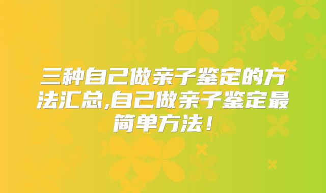 三种自己做亲子鉴定的方法汇总,自己做亲子鉴定最简单方法!
