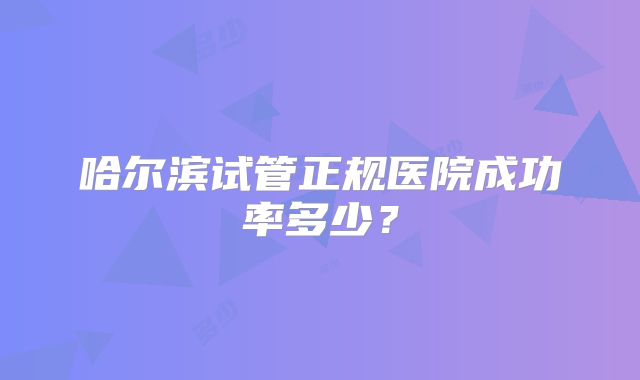 哈尔滨试管正规医院成功率多少？