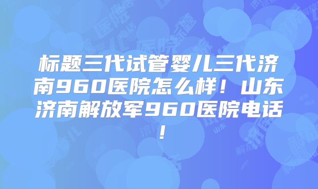标题三代试管婴儿三代济南960医院怎么样！山东济南解放军960医院电话！