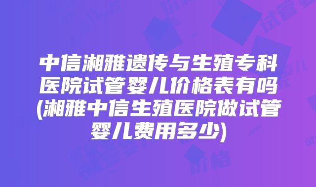 中信湘雅遗传与生殖专科医院试管婴儿价格表有吗(湘雅中信生殖医院做试管婴儿费用多少)