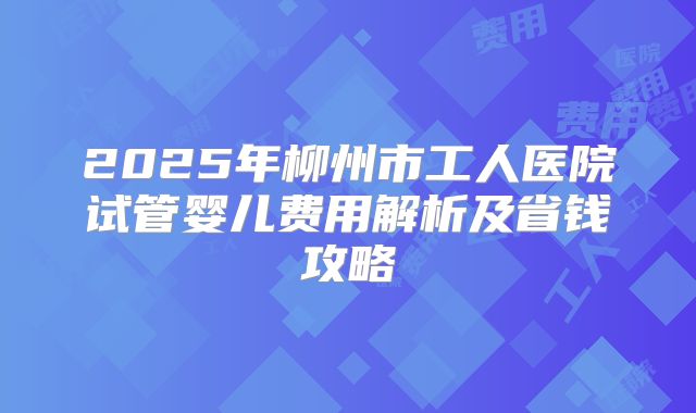 2025年柳州市工人医院试管婴儿费用解析及省钱攻略
