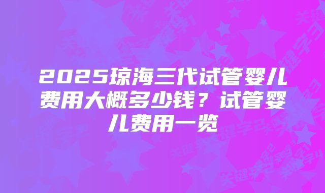 2025琼海三代试管婴儿费用大概多少钱？试管婴儿费用一览